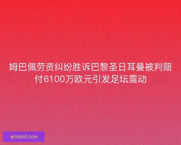 姆巴佩劳资纠纷胜诉巴黎圣日耳曼被判赔付6100万欧元引发足坛震动