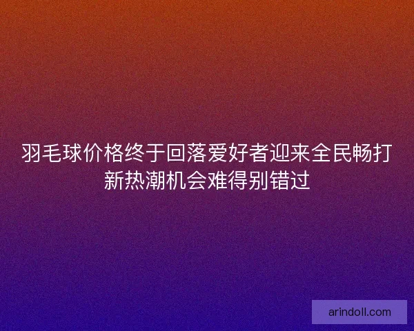 羽毛球价格终于回落爱好者迎来全民畅打新热潮机会难得别错过