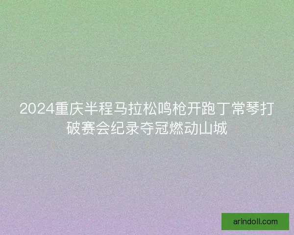 2024重庆半程马拉松鸣枪开跑丁常琴打破赛会纪录夺冠燃动山城