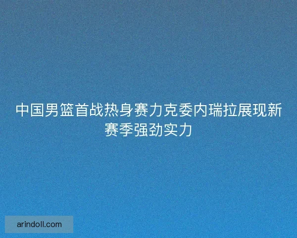 中国男篮首战热身赛力克委内瑞拉展现新赛季强劲实力