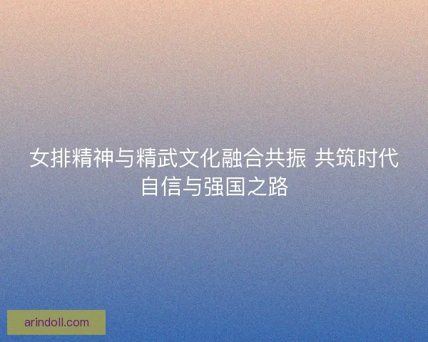 女排精神与精武文化融合共振 共筑时代自信与强国之路