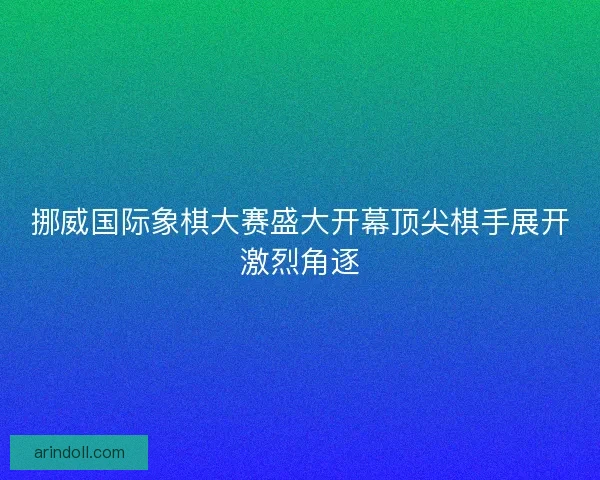 挪威国际象棋大赛盛大开幕顶尖棋手展开激烈角逐