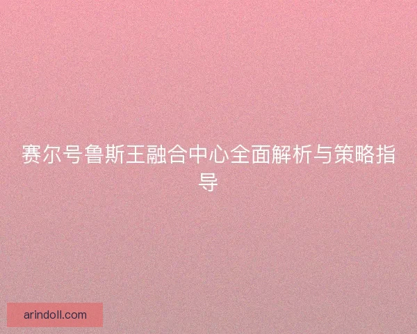 赛尔号鲁斯王融合中心全面解析与策略指导