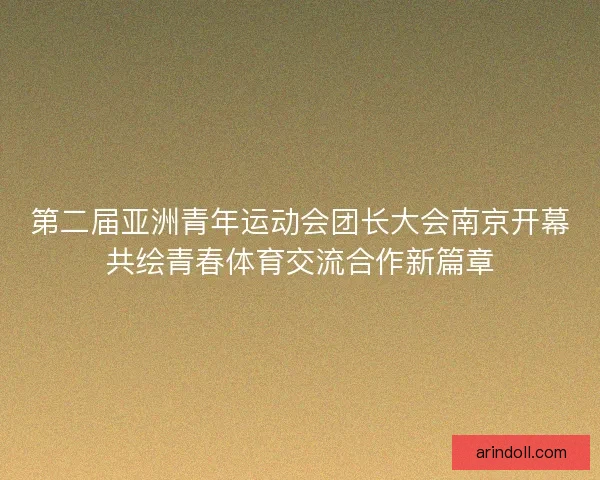 第二届亚洲青年运动会团长大会南京开幕共绘青春体育交流合作新篇章 第二届亚洲青年运动会团长大会南京开幕共绘青春体育交流合作新篇章