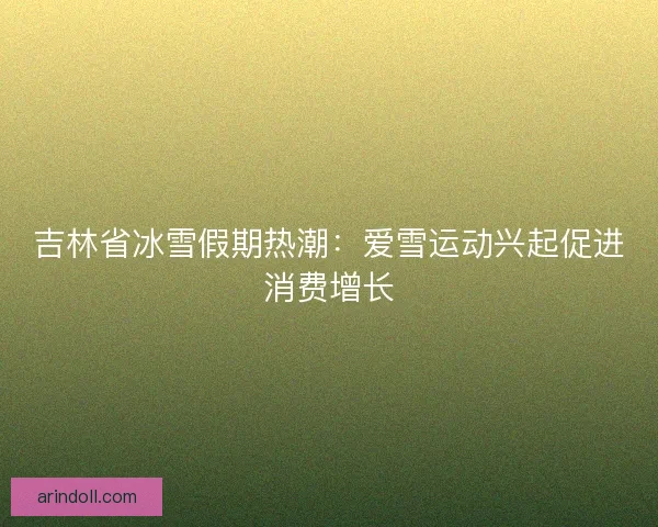 吉林省冰雪假期热潮：爱雪运动兴起促进消费增长