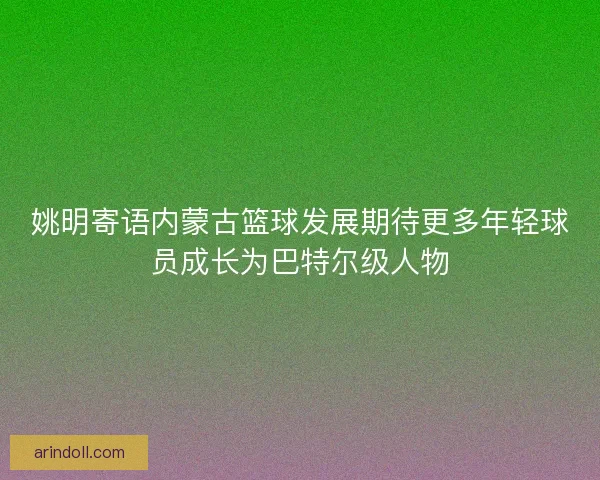 姚明寄语内蒙古篮球发展期待更多年轻球员成长为巴特尔级人物 姚明寄语内蒙古篮球发展期待更多年轻球员成长为巴特尔级人物