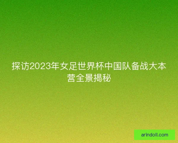 探访2023年女足世界杯中国队备战大本营全景揭秘