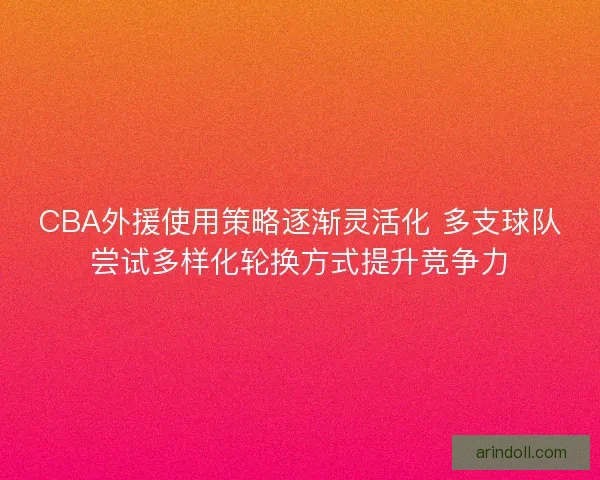 CBA外援使用策略逐渐灵活化 多支球队尝试多样化轮换方式提升竞争力
