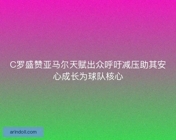 C罗盛赞亚马尔天赋出众呼吁减压助其安心成长为球队核心 C罗盛赞亚马尔天赋出众呼吁减压助其安心成长为球队核心