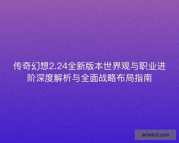 传奇幻想2.24全新版本世界观与职业进阶深度解析与全面战略布局指南