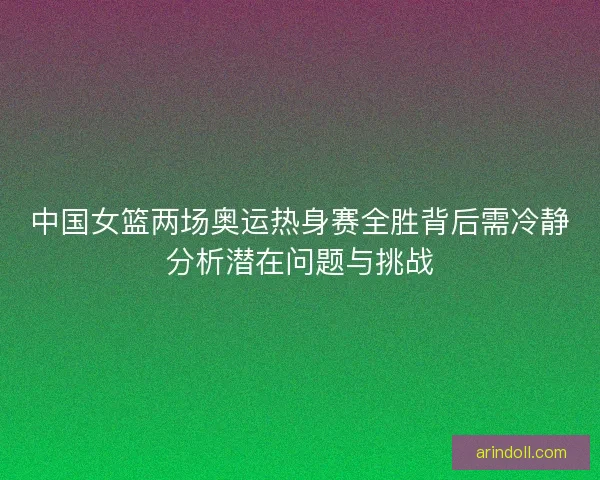 中国女篮两场奥运热身赛全胜背后需冷静分析潜在问题与挑战