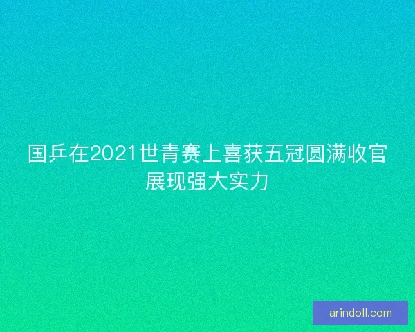国乒在2021世青赛上喜获五冠圆满收官展现强大实力 国乒在2021世青赛上喜获五冠圆满收官展现强大实力