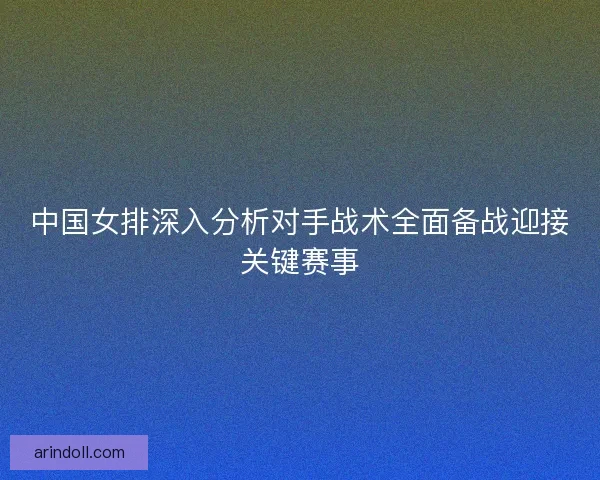 中国女排深入分析对手战术全面备战迎接关键赛事