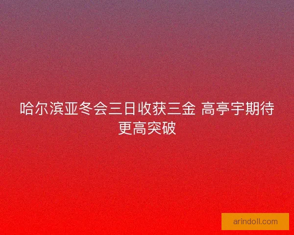 哈尔滨亚冬会三日收获三金 高亭宇期待更高突破 哈尔滨亚冬会三日收获三金 高亭宇期待更高突破